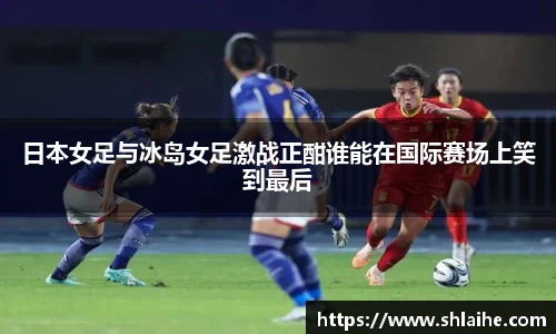 日本女足与冰岛女足激战正酣谁能在国际赛场上笑到最后